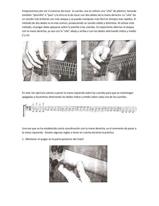 Empezaremos por ver 2 maneras de tocar la cuerda, una es utilizar una “uña” de plástico, llamada
también “plumilla” o “púa” y la otra es la de tocar con dos dedos de la mano derecha. La “uña” da
un sonido más brillante con más ataque y se puede manipular más fácil en tempos más rápidos. El
método de dos dedos es la más común, produciendo un sonido cálido y distintivo. Al utilizar este
método, el pulgar debe apoyarse sobre la pastilla o las cuerdas. Es importante alternar el ataque
con la mano derecha, ya sea con la “uña” abajo y arriba o con los dedos alternando índice y medio
(i y m)

En este 1er ejercicio vamos a poner la mano izquierda sobre las cuerdas para que se mantengan
apagadas y tocaremos alternando los dedos índice y medio sobre cada una de las cuerdas.

Una vez que se ha establecido cierta coordinación con la mano derecha, es el momento de pasar a
la mano izquierda . Existen algunas reglas a tener en cuenta durante la práctica
1 . Mantener el pulgar en la parte posterior del mástl

 