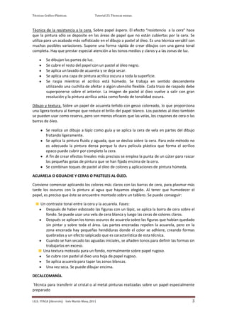 Técnicas Gráfico-Plásticas.                  Tutorial 23. Técnicas mixtas.



Técnica de la resistencia a la cera. Sobre papel áspero. El efecto “resistencia a la cera” hace
que la pintura sólo se deposite en las áreas de papel que no están cubiertas por la cera. Se
utiliza para un acabado más sofisticado en el dibujo a pastel al óleo. Es una técnica versátil con
muchas posibles variaciones. Supone una forma rápida de crear dibujos con una gama tonal
completa. Hay que prestar especial atención a los tonos medios y claros y a las zonas de luz.

          Se dibujan las partes de luz.
          Se cubre el resto del papel con un pastel al óleo negro.
          Se aplica un lavado de acuarela y se deja secar.
          Se aplica una capa de pintura acrílica oscura a toda la superficie.
          Se raspa mientras el acrílico está húmedo. Se trabaja en sentido descendente
          utilizando una cuchilla de afeitar o algún utensilio flexible. Cada trazo de raspado debe
          superponerse sobre el anterior. La imagen de pastel al óleo vuelve a salir con gran
          resolución y la pintura acrílica actúa como fondo de tonalidad oscura.

Dibujo y textura. Sobre un papel de acuarela teñido con gesso coloreado, lo que proporciona
una ligera textura al tiempo que reduce el brillo del papel blanco. Los pasteles al óleo también
se pueden usar como reserva, pero son menos eficaces que las velas, los crayones de cera o las
barras de óleo.

          Se realiza un dibujo a lápiz como guía y se aplica la cera de vela en partes del dibujo
          frotando ligeramente.
          Se aplica la pintura fluida y aguada, que se desliza sobre la cera. Para este método no
          es adecuada la pintura densa porque la dura película plástica que forma el acrílico
          opaco puede cubrir por completo la cera.
          A fin de crear efectos lineales más precisos se emplea la punta de un cúter para rascar
          las pequeñas gotas de pintura que se han fijado encima de la cera.
          Se combinan toques de pastel al óleo de colores y aplicaciones de pintura húmeda.

ACUARELA O GOUACHE Y CERAS O PASTELES AL ÓLEO.

Conviene comenzar aplicando los colores más claros con las barras de cera, para plasmar más
tarde los oscuros con la pintura al agua que hayamos elegido. Al tener que humedecer el
papel, es preciso que éste se encuentre montado sobre un tablero. Se puede conseguir:

      Un contraste tonal entre la cera y la acuarela. Fases:
         Después de haber esbozado las figuras con un lápiz, se aplica la barra de cera sobre el
         fondo. Se puede usar una vela de cera blanca y luego las ceras de colores claros.
         Después se aplican los tonos oscuros de acuarela sobre las figuras que habían quedado
         sin pintar y sobre toda el área. Las partes enceradas repelen la acuarela, pero en la
         zona encerada hay pequeñas hendiduras donde el color se adhiere, creando formas
         quebradas y un efecto salpicado que es característica de esta técnica.
         Cuando se han secado las aguadas iniciales, se añaden tonos para definir las formas sin
         trabajarlas en exceso.
       Una textura moteada para un fondo, normalmente sobre papel rugoso.
         Se cubre con pastel al óleo una hoja de papel rugoso.
         Se aplica acuarela para tapar las zonas blancas.
         Una vez seca. Se puede dibujar encima.

DECALCOMANÍA.

Técnica para transferir al cristal o al metal pinturas realizadas sobre un papel especialmente
preparado

I.E.S. ITACA (Alcorcón) Inés Martín Masa, 2011                                                   3
 