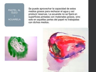 Se puede aprovechar la capacidad de estos
medios grasos para rechazar el agua y así
producir reservas. La acuarela no se fijará en
superficies pintadas con materiales grasos, sino
solo en aquellas partes del papel no trabajadas
con dichos medios.
PASTEL AL
ÓLEO
+
ACUARELA
 