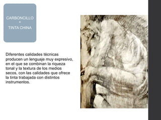 Diferentes calidades técnicas
producen un lenguaje muy expresivo,
en el que se combinan la riqueza
tonal y la textura de los medios
secos, con las calidades que ofrece
la tinta trabajada con distintos
instrumentos.
CARBONCILLO
+
TINTA CHINA
 