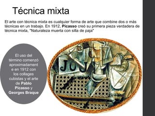 Técnica mixta
El arte con técnica mixta es cualquier forma de arte que combine dos o más
técnicas en un trabajo. En 1912, Picasso creó su primera pieza verdadera de
técnica mixta, "Naturaleza muerta con silla de paja"
.
El uso del
término comenzó
aproximadament
e en 1912 con
los collages
cubistas y el arte
de Pablo
Picasso y
Georges Braque
 