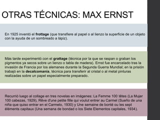 OTRAS TÉCNICAS: MAX ERNST
En 1925 inventó el frottage (que transfiere al papel o al lienzo la superficie de un objeto
con la ayuda de un sombreado a lápiz).
Recurrió luego al collage en tres novelas en imágenes: La Femme 100 têtes (La Mujer
100 cabezas, 1929), Rêve d'une petite fille qui voulut entrer au Carmel (Sueño de una
niña que quiso entrar en el Carmelo, 1930) y Une semaine de bonté ou les sept
éléments capitaux (Una semana de bondad o los Siete Elementos capitales, 1934).
Más tarde experimentó con el grattage (técnica por la que se raspan o graban los
pigmentos ya secos sobre un lienzo o tabla de madera). Ernst fue encarcelado tras la
invasión de Francia por los alemanes durante la Segunda Guerra Mundial; en la prisión
trabajó en la decalcomanía, técnica para transferir al cristal o al metal pinturas
realizadas sobre un papel especialmente preparado.
 