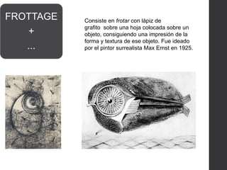 FROTTAGE
+
...
Consiste en frotar con lápiz de
grafito sobre una hoja colocada sobre un
objeto, consiguiendo una impresión de la
forma y textura de ese objeto. Fue ideado
por el pintor surrealista Max Ernst en 1925.
 