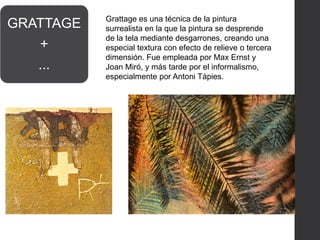 GRATTAGE
+
...
Grattage es una técnica de la pintura
surrealista en la que la pintura se desprende
de la tela mediante desgarrones, creando una
especial textura con efecto de relieve o tercera
dimensión. Fue empleada por Max Ernst y
Joan Miró, y más tarde por el informalismo,
especialmente por Antoni Tàpies.
 
