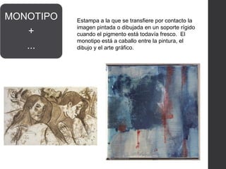 MONOTIPO
+
...
Estampa a la que se transfiere por contacto la
imagen pintada o dibujada en un soporte rígido
cuando el pigmento está todavía fresco. El
monotipo está a caballo entre la pintura, el
dibujo y el arte gráfico.
 