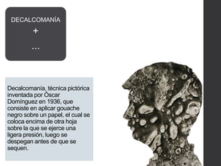 Decalcomanía, técnica pictórica
inventada por Óscar
Domínguez en 1936, que
consiste en aplicar gouache
negro sobre un papel, el cual se
coloca encima de otra hoja
sobre la que se ejerce una
ligera presión, luego se
despegan antes de que se
sequen.
DECALCOMANÍA
+
...
 