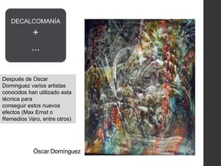 Óscar Domínguez
DECALCOMANÍA
+
...
Después de Oscar
Dominguez varios artistas
conocidos han utilizado esta
técnica para
conseguir estos nuevos
efectos (Max Ernst o
Remedios Varo, entre otros)
 