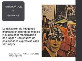 La utilización de imágenes
impresas en diferentes medios
y su posterior manipulación
dan lugar a una riqueza de
posibilidades expresivas cada
vez mayor.
Raoul Hausmann , “Tatlin en casa” (1920)
collage y gouache
FOTOMONTAJE
+
GOUACHE
 