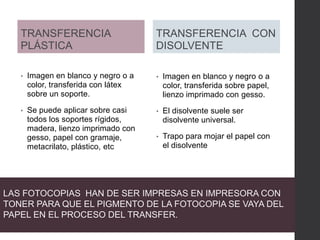 TRANSFERENCIA
PLÁSTICA
• Imagen en blanco y negro o a
color, transferida con látex
sobre un soporte.
• Se puede aplicar sobre casi
todos los soportes rígidos,
madera, lienzo imprimado con
gesso, papel con gramaje,
metacrilato, plástico, etc
• Imagen en blanco y negro o a
color, transferida sobre papel,
lienzo imprimado con gesso.
• El disolvente suele ser
disolvente universal.
• Trapo para mojar el papel con
el disolvente
TRANSFERENCIA CON
DISOLVENTE
LAS FOTOCOPIAS HAN DE SER IMPRESAS EN IMPRESORA CON
TONER PARA QUE EL PIGMENTO DE LA FOTOCOPIA SE VAYA DEL
PAPEL EN EL PROCESO DEL TRANSFER.
 