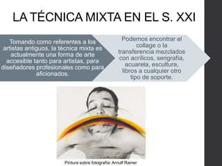 LA TÉCNICA MIXTA EN EL S. XXI
Tomando como referentes a los
artistas antiguos, la técnica mixta es
actualmente una forma de arte
accesible tanto para artistas, para
diseñadores profesionales como para
aficionados.
Podemos encontrar el
collage o la
transferencia mezclados
con acrílicos, serigrafía,
acuarela, escultura,
libros a cualquier otro
tipo de soporte.
Pintura sobre fotografía: Arnulf Rainer
 