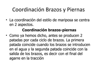 Coordinación Brazos y Piernas La coordinación del estilo de mariposa se centra en 2 aspectos.      Coordinación brazos-piernas   Como ya hemos dicho, antes se producen 2 patadas por cada ciclo de brazos. La primera patada coincide cuando los brazos se introducen en el agua y la segunda patada coincide con la salida de los brazos, es decir con el final del agarre en la tracción  