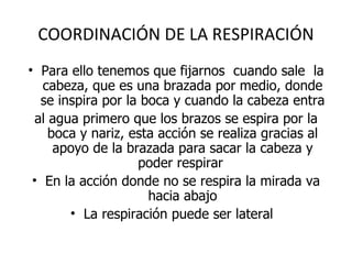 COORDINACIÓN DE LA RESPIRACIÓN Para ello tenemos que fijarnos  cuando sale  la cabeza, que es una brazada por medio, donde se inspira por la boca y cuando la cabeza entra al agua primero que los brazos se espira por la boca y nariz, esta acción se realiza gracias al apoyo de la brazada para sacar la cabeza y poder respirar  En la acción donde no se respira la mirada va hacia abajo La respiración puede ser lateral  