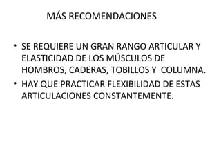 MÁS RECOMENDACIONES SE REQUIERE UN GRAN RANGO ARTICULAR Y ELASTICIDAD DE LOS MÚSCULOS DE HOMBROS, CADERAS, TOBILLOS Y  COLUMNA. HAY QUE PRACTICAR FLEXIBILIDAD DE ESTAS ARTICULACIONES CONSTANTEMENTE. 