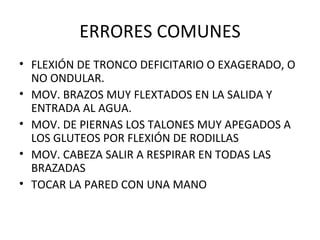 ERRORES COMUNES FLEXIÓN DE TRONCO DEFICITARIO O EXAGERADO, O NO ONDULAR. MOV. BRAZOS MUY FLEXTADOS EN LA SALIDA Y ENTRADA AL AGUA. MOV. DE PIERNAS LOS TALONES MUY APEGADOS A LOS GLUTEOS POR FLEXIÓN DE RODILLAS MOV. CABEZA SALIR A RESPIRAR EN TODAS LAS BRAZADAS TOCAR LA PARED CON UNA MANO 