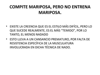 COMPITE MARIPOSA, PERO NO ENTRENA MARIPOSA. EXISTE LA CREENCIA QUE ES EL ESTILO MÁS DIFÍCIL, PERO LO QUE SUCEDE REALMENTE, ES EL MÁS “TEMIDO”, POR LO TANTO, EL MENOS NADADO ESTO LLEVA A UN CANSANCIO PREMATURO, POR FALTA DE RESISTENCIA ESPECÍFICA DE LA MUSCULATURA INVOLUCRADA EN DICHA TÉCNICA DE NADO. 