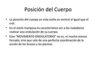 Posición del Cuerpo La posición del cuerpo en este estilo es ventral al igual que el crol. En el estilo mariposa es característico ver a los nadadores realizar una ondulación de su cuerpo. Este “MOVIMENTO ONDULATORIO” no es, ni mucho menos forzado, sino que sale de una perfecta coordinación de la acción de los brazos y las piernas.  