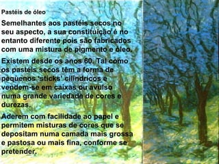 Pastéis de óleo Semelhantes aos pastéis secos no seu aspecto, a sua constituição é no entanto diferente pois são fabricados com uma mistura de pigmento e óleo.  Existem desde os anos 60. Tal como os pastéis secos têm a forma de pequenos ‘sticks’ cilíndricos e vendem-se em caixas ou avulso numa grande variedade de cores e durezas.  Aderem com facilidade ao papel e permitem misturas de cores que se depositam numa camada mais grossa e pastosa ou mais fina, conforme se pretender.  
