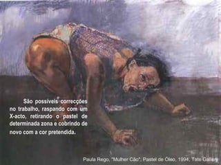 São possíveis correcções no trabalho, raspando com um X-acto, retirando o pastel de determinada zona e cobrindo de novo com a cor pretendida .  Paula Rego, "Mulher Cão", Pastel de Óleo, 1994, Tate Gallery 