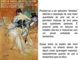 Prestam-se a ser aplicados "deitados" obtendo a deposição de uma maior quantidade de uma vez só e permitem misturas de tons pelas suas qualidades pastosas. É possível ainda no decurso do trabalho diluí-los e misturá-los com um pincel embebido em terebentina. Quase todos os papéis são bons suportes, no entanto devem ter algum corpo (gramagem espessa), especialmente quando se usa a terebentina para os diluir. Mulher com espartilho , 1896 [Esboço para  Elles ] Henri Toulouse-Lautrec ( França 1864-1901) Óleo pastel sobre papel, colado em tela,104 x 566 cm Museu des Augustins,  Toulouse 