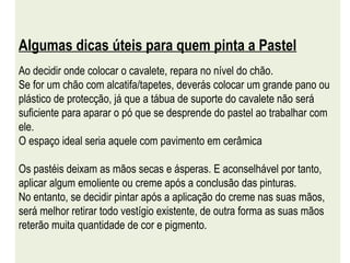 Algumas dicas úteis para quem pinta a Pastel Ao decidir onde colocar o cavalete, repara no nível do chão.  Se for um chão com alcatifa/tapetes, deverás colocar um grande pano ou plástico de protecção, já que a tábua de suporte do cavalete não será suficiente para aparar o pó que se desprende do pastel ao trabalhar com ele.  O espaço ideal seria aquele com pavimento em cerâmica Os pastéis deixam as mãos secas e ásperas. E aconselhável por tanto, aplicar algum emoliente ou creme após a conclusão das pinturas.  No entanto, se decidir pintar após a aplicação do creme nas suas mãos, será melhor retirar todo vestígio existente, de outra forma as suas mãos reterão muita quantidade de cor e pigmento. 