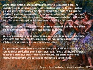 Quando fores pintar, ao mesmo tempo que cortares e colocares o papel no cavalete/mesa de trabalho, é recomendável cortares uma tira de papel igual ao que vais utilizar e colocando-a também no cavalete bem perto da sua área de trabalho. Esta será a sua superfície de teste onde poderá experimentar as cores e a suavidade de aplicação dos pasteis, assim como o resultado das combinações das cores antes de as aplicar definitivamente na sua folha de trabalho. Muitos "pastelistas" fazem primeiro um esboço ou desenho guia com lápis ou um tom neutro de pastel antes de começar a aplicar os pastéis. Não usar demasiada força ao aplicar as cores com o dedo ou com um esfuminho, porque isto dará como resultado uma saturação excessiva e uma superfície polida que raras vezes terá um acabamento agradável.  Os “pastelistas” devem fazer muitos exercícios práticos até se familiarizarem com os efeitos produzidos pelos traços, grossos ou finos, a utilização do bordo do pastel, a pressão, o efeito com o esfuminho, etc. Não existe uma técnica exacta, e simplesmente uma questão de experiência e sensibilidade. Degas - Cena de ballet - pastéis de óleo, 1907 