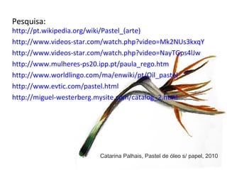 Pesquisa: http://pt.wikipedia.org/wiki/Pastel_(arte) http://www.videos-star.com/watch.php?video=Mk2NUs3kxqY   http://www.videos-star.com/watch.php?video=NayTGps4lJw http://www.mulheres-ps20.ipp.pt/paula_rego.htm http://www.worldlingo.com/ma/enwiki/pt/Oil_pastel http://www.evtic.com/pastel.html http://miguel-westerberg.mysite.com/catalog_2.html Catarina Palhais, Pastel de óleo s/ papel, 2010 