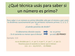 ¿Qué técnica usás para saber si
un número es primo?
Para saber si un número es primo (divisible sólo por el mismo y por uno),
lo dividimos sucesivamente por los primeros números primos: 2, 3, 5, 7,
11, ..
¿Cuándo paramos de dividir?
- Si obtenemos división exacta no es primo
- Si el cociente es menor que el divisor ya está ¡ES PRIMO!
Ejemplo: 113
no es divisible por 2 , ni por 3, ni por 5 , ni por 7 , ni por 11
Paramos pues el cociente es menor que el divisor :
113 : 11 = 10,272727… ES PRIMO
 