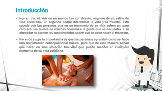 Introducción
• Hoy en día, el vivir en un mundo tan cambiante, requiere de un estilo de
vida acelerado, un segundo podría diferenciar la vida y la muerte. Esto
sucede con las personas que en un momento de su vida sufren un paro
cardíaco, las cuales en muchas ocasiones la gente que se encuentra a su
alrededor no tienen los conocimientos sobre qué se debe hacer al respecto.
• Por ende surge la importancia de que las personas aprendan como se hace
una reanimación cardiopulmonar básica, para que de esta manera sepan
qué hacer en una situación tan vital que puede suceder en cualquier
momento de su vida cotidiana.
 