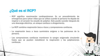 ¿Qué es el RCP?
• RCP significa reanimación cardiopulmonar. Es un procedimiento de
emergencia para salvar vidas que se utiliza cuando la persona ha dejado de
respirar o el corazón ha cesado de palpitar. Esto puede suceder después de
una descarga eléctrica, un ataque cardíaco o ahogamiento.
• La RCP combina respiración boca a boca y compresiones cardíacas.
• La respiración boca a boca suministra oxígeno a los pulmones de la
persona.
• Las compresiones cardíacas mantienen la sangre oxigenada circulando
hasta que se puedan restablecer la respiración y las palpitaciones
cardíacas.
 