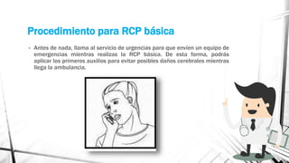 Procedimiento para RCP básica
• Antes de nada, llama al servicio de urgencias para que envíen un equipo de
emergencias mientras realizas la RCP básica. De esta forma, podrás
aplicar los primeros auxilios para evitar posibles daños cerebrales mientras
llega la ambulancia.
 