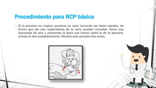 Procedimiento para RCP básica
• Si la persona no respira, presiona su nariz cerrando las fosas nasales, de
forma que las vías respiratorias de la nariz queden cerradas. Toma una
bocanada de aire y colocando la boca con fuerza sobre la de la persona,
exhala el aire completamente. Realiza este proceso dos veces.
 
