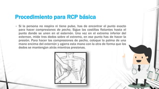 Procedimiento para RCP básica
• Si la persona no respira ni tiene pulso, has de encontrar el punto exacto
para hacer compresiones de pecho. Sigue las costillas flotantes hasta el
punto donde se unen en el esternón. Una vez en el extremo inferior del
externon, mide tres dedos sobre el extremo, en ese punto has de hacer la
presión. Para hacer las compresiones de pecho, coloque la palma de una
mano encima del externón y agarra esta mano con la otra de forma que los
dedos se mantengan atrás mientras presionas.
 
