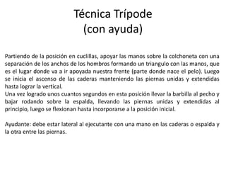 Técnica Trípode
(con ayuda)
Partiendo de la posición en cuclillas, apoyar las manos sobre la colchoneta con una
separación de los anchos de los hombros formando un triangulo con las manos, que
es el lugar donde va a ir apoyada nuestra frente (parte donde nace el pelo). Luego
se inicia el ascenso de las caderas manteniendo las piernas unidas y extendidas
hasta lograr la vertical.
Una vez logrado unos cuantos segundos en esta posición llevar la barbilla al pecho y
bajar rodando sobre la espalda, llevando las piernas unidas y extendidas al
principio, luego se flexionan hasta incorporarse a la posición inicial.
Ayudante: debe estar lateral al ejecutante con una mano en las caderas o espalda y
la otra entre las piernas.
 