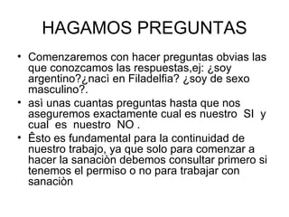 HAGAMOS PREGUNTAS Comenzaremos con hacer preguntas obvias las que conozcamos las respuestas,ej: ¿soy argentino?¿nacì en Filadelfia? ¿soy de sexo masculino?. asì unas cuantas preguntas hasta que nos aseguremos exactamente cual es nuestro  SI  y  cual  es  nuestro  NO . Êsto es fundamental para la continuidad de nuestro trabajo, ya que solo para comenzar a hacer la sanaciòn debemos consultar primero si tenemos el permiso o no para trabajar con sanaciòn 