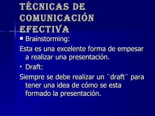 Técnicas de Comunicación Efectiva Brainstorming: Esta es una excelente forma de empesar a realizar una presentación. Draft: Siempre se debe realizar un ¨draft¨ para tener una idea de cómo se esta formado la presentación. 