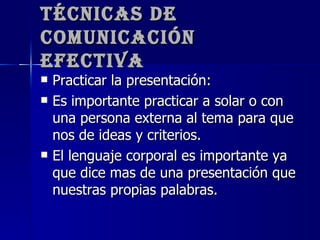 Técnicas de Comunicación Efectiva Practicar la presentación: Es importante practicar a solar o con una persona externa al tema para que nos de ideas y criterios. El lenguaje corporal es importante ya que dice mas de una presentación que nuestras propias palabras.  