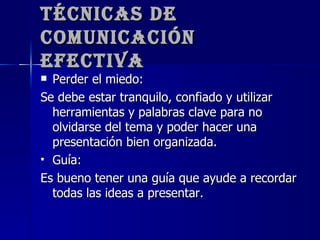 Técnicas de Comunicación Efectiva Perder el miedo: Se debe estar tranquilo, confiado y utilizar herramientas y palabras clave para no olvidarse del tema y poder hacer una presentación bien organizada. Guía: Es bueno tener una guía que ayude a recordar todas las ideas a presentar. 