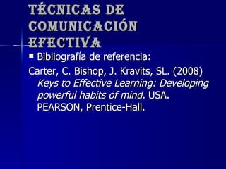 Técnicas de Comunicación Efectiva Bibliografía de referencia: Carter, C. Bishop, J. Kravits, SL. (2008)  Keys to Effective Learning: Developing powerful habits of mind.  USA. PEARSON, Prentice-Hall. 