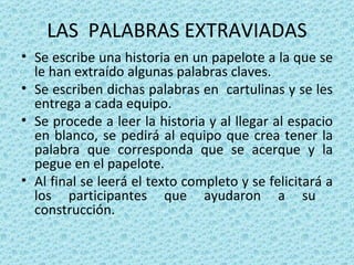 LAS  PALABRAS EXTRAVIADAS Se escribe una historia en un papelote a la que se le han extraído algunas palabras claves. Se escriben dichas palabras en  cartulinas y se les entrega a cada equipo. Se procede a leer la historia y al llegar al espacio en blanco, se pedirá al equipo que crea tener la palabra que corresponda que se acerque y la pegue en el papelote. Al final se leerá el texto completo y se felicitará a los participantes que ayudaron a su  construcción. 