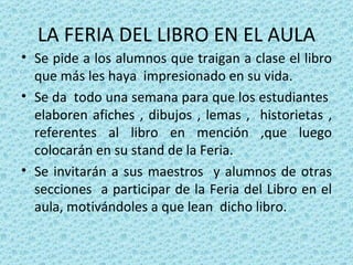 LA FERIA DEL LIBRO EN EL AULA Se pide a los alumnos que traigan a clase el libro que más les haya  impresionado en su vida. Se da  todo una semana para que los estudiantes  elaboren afiches , dibujos , lemas ,  historietas , referentes al libro en mención ,que luego colocarán en su stand de la Feria. Se invitarán a sus maestros  y alumnos de otras secciones  a participar de la Feria del Libro en el aula, motivándoles a que lean  dicho libro. 