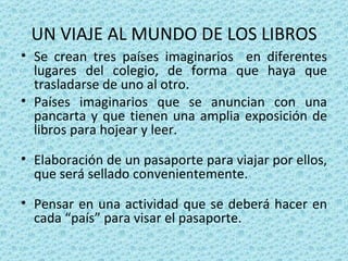 UN VIAJE AL MUNDO DE LOS LIBROS Se crean tres países imaginarios  en diferentes lugares del colegio, de forma que haya que trasladarse de uno al otro. Países imaginarios que se anuncian con una pancarta y que tienen una amplia exposición de libros para hojear y leer. Elaboración  de un pasaporte para viajar por ellos, que será sellado convenientemente. Pensar en una actividad que se deberá hacer en cada “país” para visar el pasaporte. 