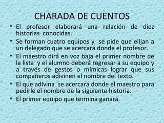 CHARADA DE CUENTOS El profesor elaborará una relación de diez historias  conocidas. Se forman cuatro equipos y  se pide que elijan a un delegado que se acercará donde el profesor. El maestro dirá en voz baja el primer nombre de la lista  y el alumno deberá regresar a su equipo y a través de gestos o mímicas lograr que sus compañeros adivinen el nombre del texto. El que adivina  se acercará donde el maestro para pedirle el nombre de la siguiente historia. El primer equipo que termina ganará. 