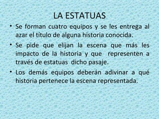 LA ESTATUAS Se forman cuatro equipos y se les entrega al azar el título de alguna historia conocida. Se pide que elijan la escena que más les impacto de la historia y que  representen a través de estatuas  dicho pasaje. Los demás equipos deberán adivinar a qué historia pertenece la escena representada. 