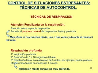 CONTROL DE SITUACIONES ESTRESANTES: TÉCNICAS DE AUTOCONTROL.   TÉCNICAS DE RESPIRACIÓN Atención Focalizada en la respiración .   Atención sobre la propia respiración Permitir el  proceso natural  de respiración: lenta y profunda. Muy eficaz si hay práctica diaria, una o dos veces y durante al menos 5 minutos.  Respiración profunda .  1º Inspiración profunda. 2º Retención de 5 a 10 segundos del aire. 3º Exhalación lenta. La realización de 5 ciclos, por ejemplo, puede producir efectos importantes en menos de 1 minuto.  Relajación rápida aunque no muy profunda. 