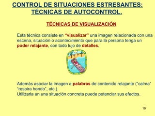 CONTROL DE SITUACIONES ESTRESANTES: TÉCNICAS DE AUTOCONTROL.   TÉCNICAS DE VISUALIZACIÓN Esta técnica consiste en  “visualizar”  una imagen relacionada con una escena, situación o acontecimiento que para la persona tenga un  poder relajante , con todo lujo de  detalles .  Además asociar la imagen a  palabras  de contenido relajante (“calma” “respira hondo”, etc.). Utilizarla en una situación concreta puede potenciar sus efectos. 