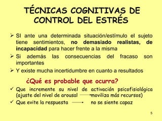 TÉCNICAS COGNITIVAS DE CONTROL DEL ESTRÉS SI ante una determinada situación/estímulo el sujeto tiene sentimientos,  no demasiado realistas,   de incapacidad  para hacer frente a la misma Si además las consecuencias del fracaso son importantes  Y existe mucha incertidumbre en cuanto a resultados ¿Qué es probable que ocurra? Que incremente su nivel de activación psicofisiológica (ajuste del nivel de arousal moviliza más recursos) Que evite la respuesta  no se siente capaz 