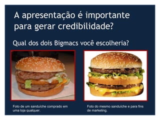 A apresentação é importante
para gerar credibilidade?
Foto de um sanduíche comprado em
uma loja qualquer.
Foto do mesmo sanduíche e para fins
de marketing.
Qual dos dois Bigmacs você escolheria?
 
