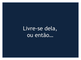 Livre-se dela,
ou então…
 