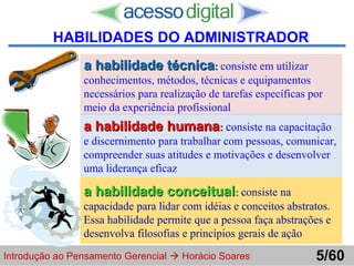 http://www.presentationzen.com/
a habilidade técnicaa habilidade técnica:: consiste em utilizar
conhecimentos, métodos, técnicas e equipamentos
necessários para realização de tarefas específicas por
meio da experiência profissional
a habilidade humanaa habilidade humana:: consiste na capacitação
e discernimento para trabalhar com pessoas, comunicar,
compreender suas atitudes e motivações e desenvolver
uma liderança eficaz
a habilidade conceituala habilidade conceitual:: consiste na
capacidade para lidar com idéias e conceitos abstratos.
Essa habilidade permite que a pessoa faça abstrações e
desenvolva filosofias e princípios gerais de ação
Introdução ao Pensamento Gerencial  Horácio Soares 5/60
HABILIDADES DO ADMINISTRADOR
 