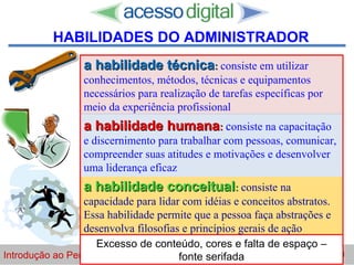 http://www.presentationzen.com/
a habilidade técnicaa habilidade técnica:: consiste em utilizar
conhecimentos, métodos, técnicas e equipamentos
necessários para realização de tarefas específicas por
meio da experiência profissional
a habilidade humanaa habilidade humana:: consiste na capacitação
e discernimento para trabalhar com pessoas, comunicar,
compreender suas atitudes e motivações e desenvolver
uma liderança eficaz
a habilidade conceituala habilidade conceitual:: consiste na
capacidade para lidar com idéias e conceitos abstratos.
Essa habilidade permite que a pessoa faça abstrações e
desenvolva filosofias e princípios gerais de ação
Introdução ao Pensamento Gerencial  Horácio Soares 5/30
HABILIDADES DO ADMINISTRADOR
Excesso de conteúdo, cores e falta de espaço –
fonte serifada
 